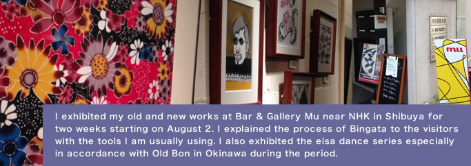 I exhibited my old and new works at Bar & Gallery Mu near NHK in Shibuya for two weeks starting on August 2. I explained the process of Bingata to the visitors with the tools I am usually using. I also exhibited the eisa dance series especially in accordance with Old Bon in Okinawa during the period.