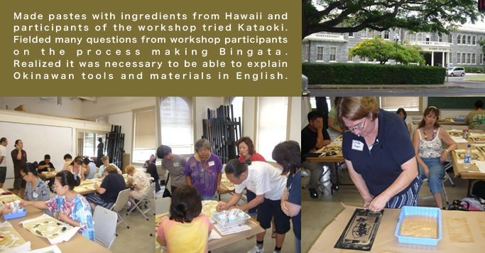 Made pastes with ingredients from Hawaii and participants of the workshop tried Kataoki. Fielded many questions from workshop participants on the process making Bingata. Realized it was necessary to be able to explain Okinawan tools and materials in English. 