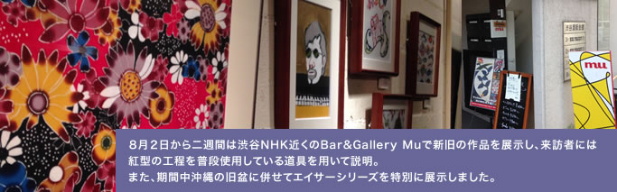 ８月２日から二週間は渋谷NHK近くのBar&Gallery Mu
で新旧の作品を展示し、来客者には紅型の工程を普段使用している道具を用いて説明。また、期間中沖縄の旧正月に併せてエイサーシリーズを特別展示